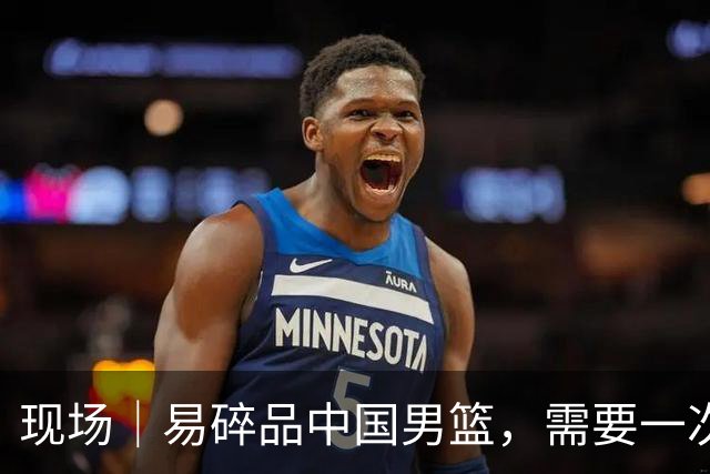 现场｜易碎品中国男篮，需要一次破而后立